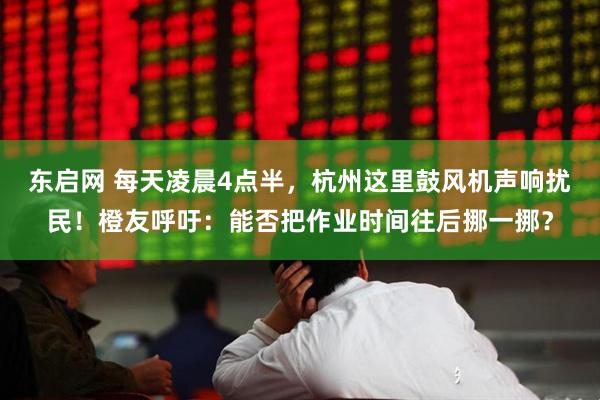 东启网 每天凌晨4点半，杭州这里鼓风机声响扰民！橙友呼吁：能否把作业时间往后挪一挪？
