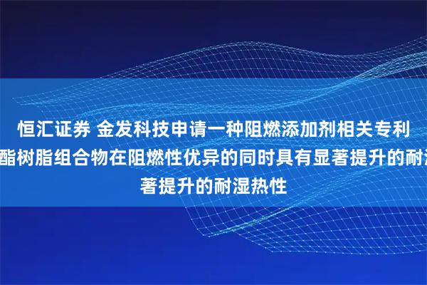 恒汇证券 金发科技申请一种阻燃添加剂相关专利, 使聚酯树脂组合物在阻燃性优异的同时具有显著提升的耐湿热性