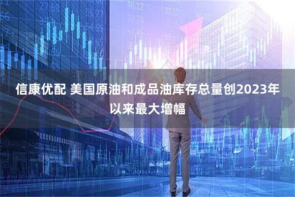 信康优配 美国原油和成品油库存总量创2023年以来最大增幅