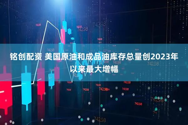 铭创配资 美国原油和成品油库存总量创2023年以来最大增幅