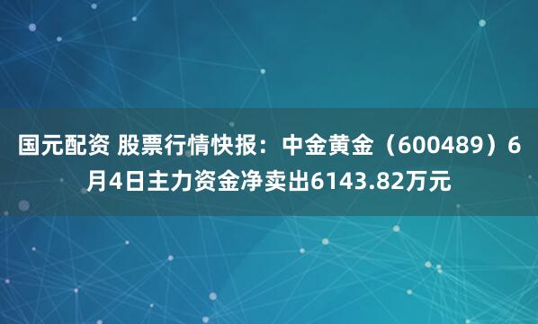 国元配资 股票行情快报：中金黄金（600489）6月4日主力资金净卖出6143.82万元
