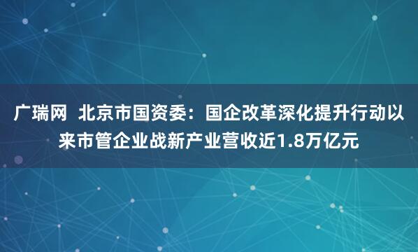 广瑞网  北京市国资委：国企改革深化提升行动以来市管企业战新产业营收近1.8万亿元