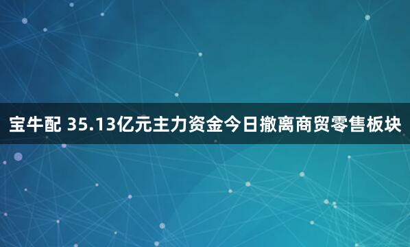 宝牛配 35.13亿元主力资金今日撤离商贸零售板块