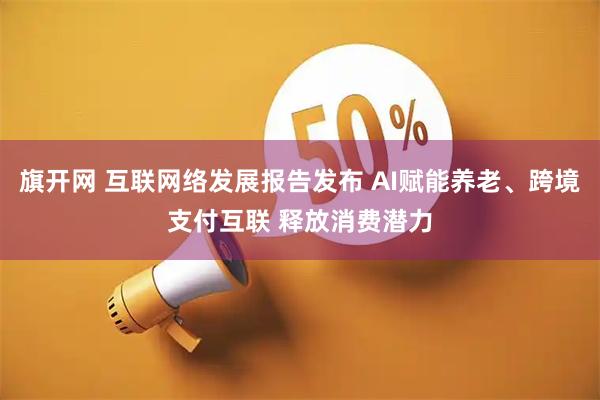 旗开网 互联网络发展报告发布 AI赋能养老、跨境支付互联 释放消费潜力