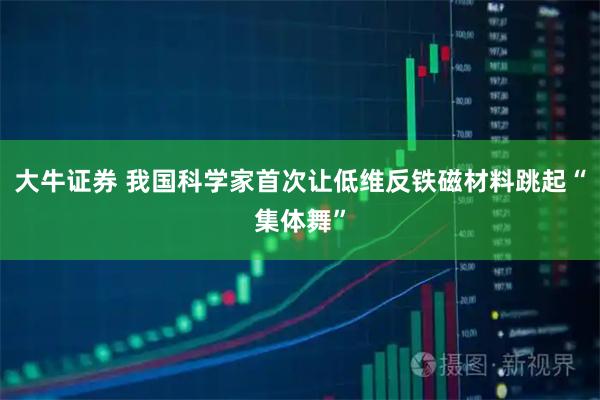 大牛证券 我国科学家首次让低维反铁磁材料跳起“集体舞”