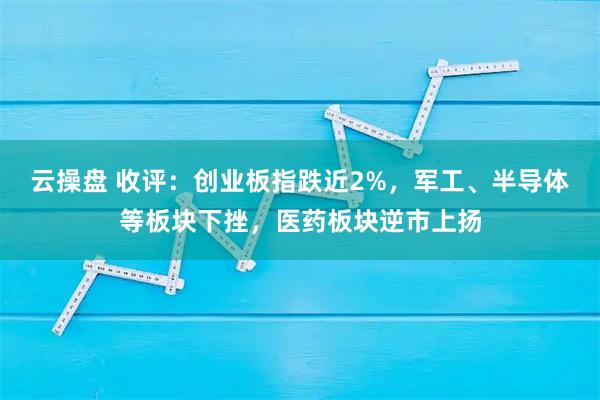 云操盘 收评：创业板指跌近2%，军工、半导体等板块下挫，医药板块逆市上扬