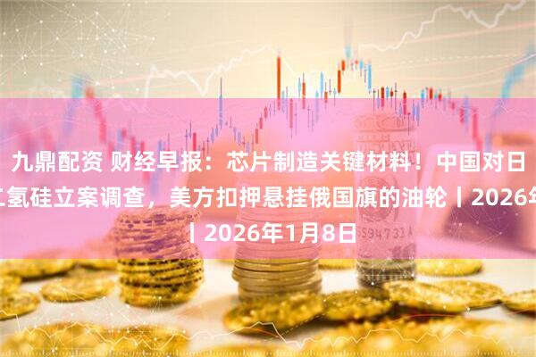 九鼎配资 财经早报：芯片制造关键材料！中国对日本二氯二氢硅立案调查，美方扣押悬挂俄国旗的油轮丨2026年1月8日