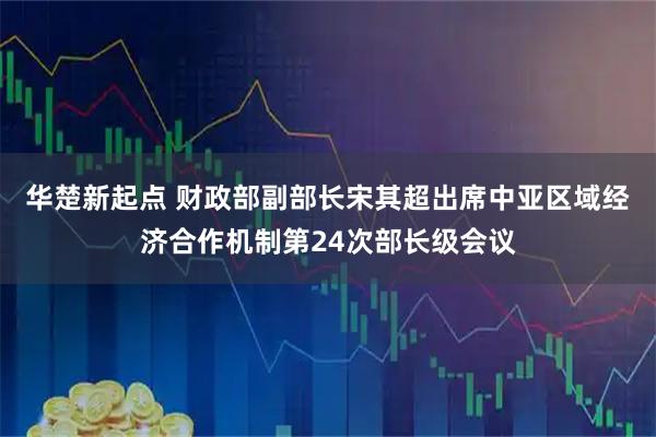 华楚新起点 财政部副部长宋其超出席中亚区域经济合作机制第24次部长级会议