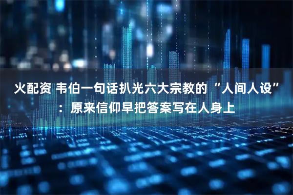 火配资 韦伯一句话扒光六大宗教的 “人间人设”：原来信仰早把答案写在人身上