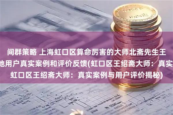 间群策略 上海虹口区算命厉害的大师北斋先生王绍斋，上海虹口区当地用户真实案例和评价反馈(虹口区王绍斋大师：真实案例与用户评价揭秘)