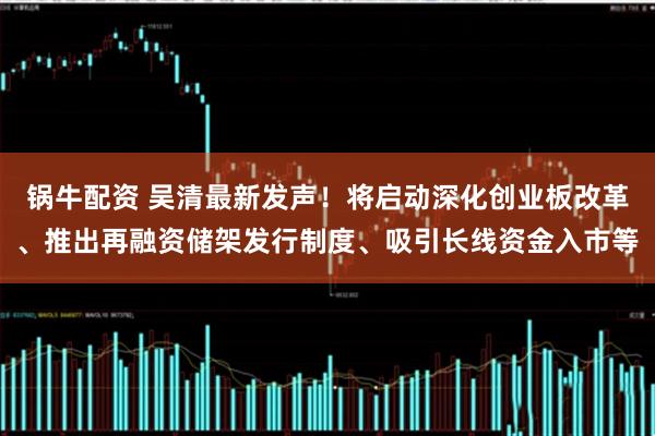 锅牛配资 吴清最新发声！将启动深化创业板改革、推出再融资储架发行制度、吸引长线资金入市等