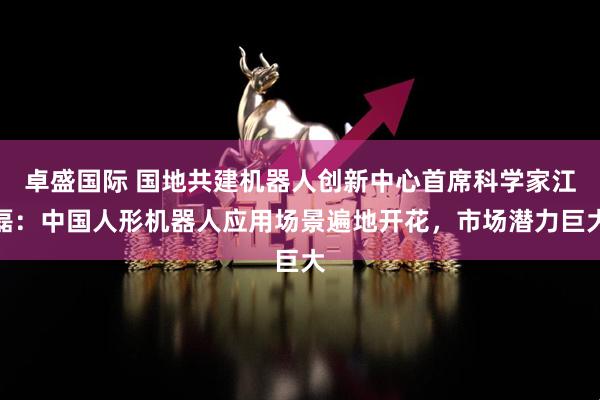卓盛国际 国地共建机器人创新中心首席科学家江磊：中国人形机器人应用场景遍地开花，市场潜力巨大