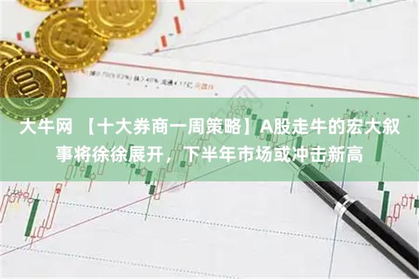 大牛网 【十大券商一周策略】A股走牛的宏大叙事将徐徐展开，下半年市场或冲击新高