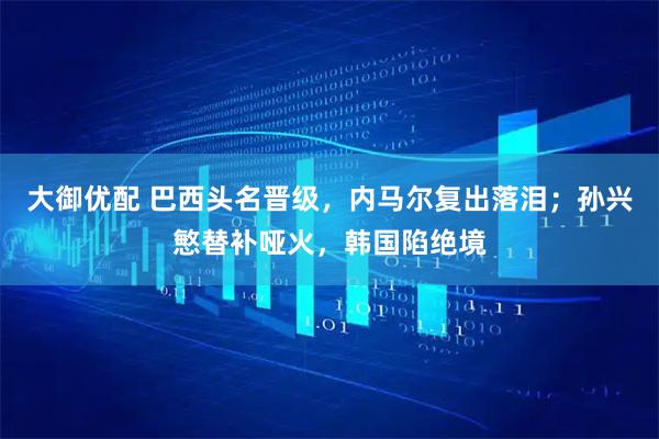 大御优配 巴西头名晋级，内马尔复出落泪；孙兴慜替补哑火，韩国陷绝境