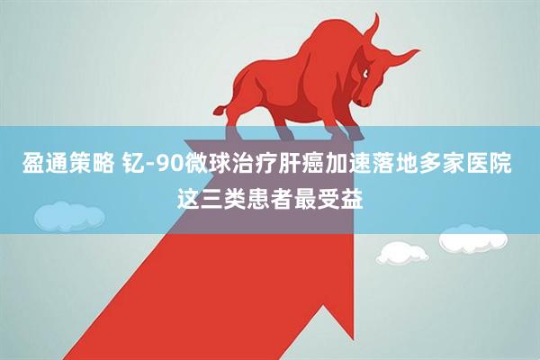 盈通策略 钇-90微球治疗肝癌加速落地多家医院 这三类患者最受益